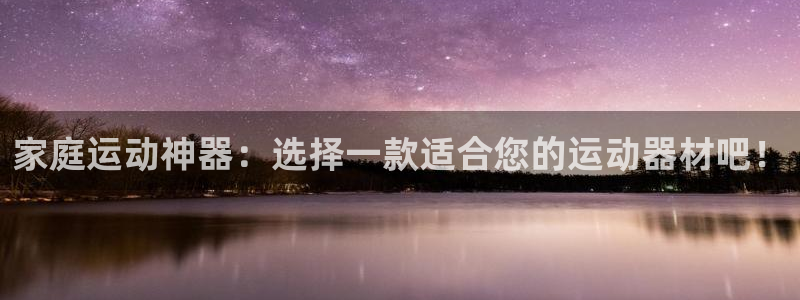 凯捷体育招商电话号码是多少号：家庭运动神器：选择一款