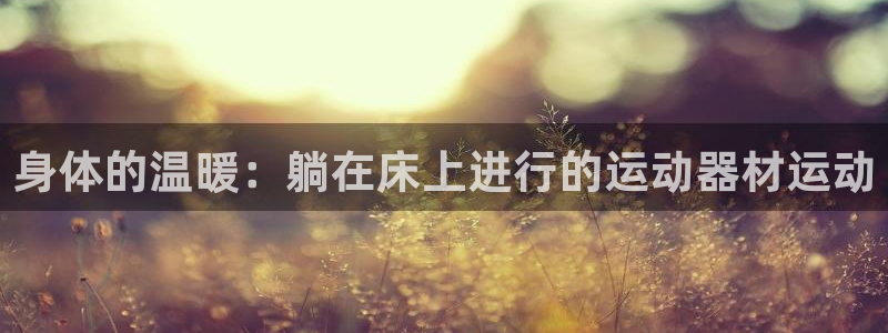 凯捷体育招商电话号码是多少：身体的温暖：躺在床上进行